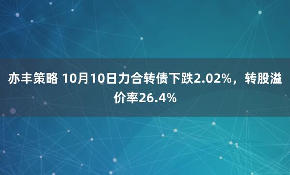 亦丰策略 10月10日力合转债下跌2.02%，转股溢价率26.4%