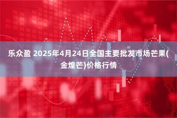 乐众盈 2025年4月24日全国主要批发市场芒果(金煌芒)价格行情
