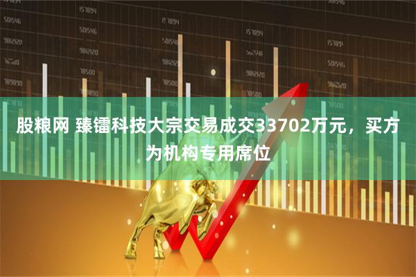 股粮网 臻镭科技大宗交易成交33702万元，买方为机构专用席位