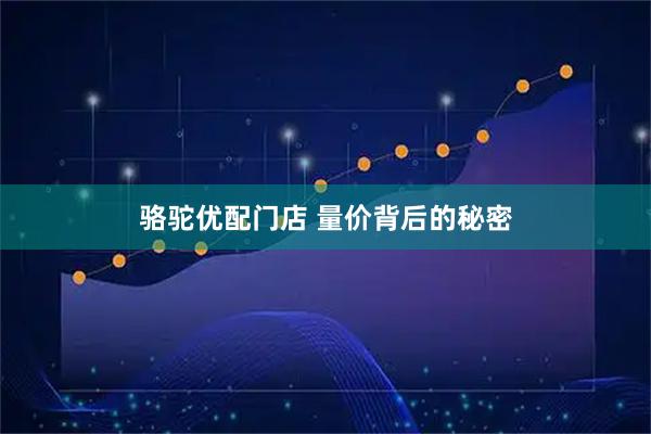 骆驼优配门店 量价背后的秘密