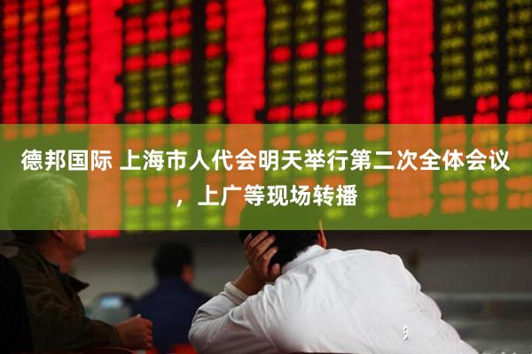 德邦国际 上海市人代会明天举行第二次全体会议，上广等现场转播