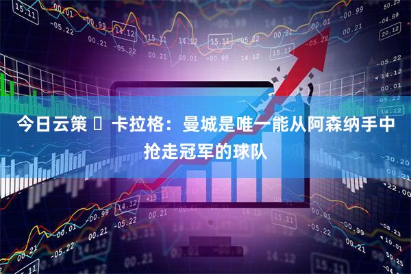 今日云策 ​卡拉格：曼城是唯一能从阿森纳手中抢走冠军的球队