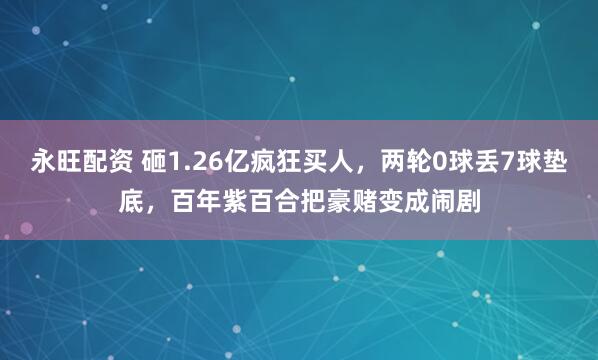 永旺配资 砸1.26亿疯狂买人，两轮0球丢7球垫底，百年紫百合把豪赌变成闹剧